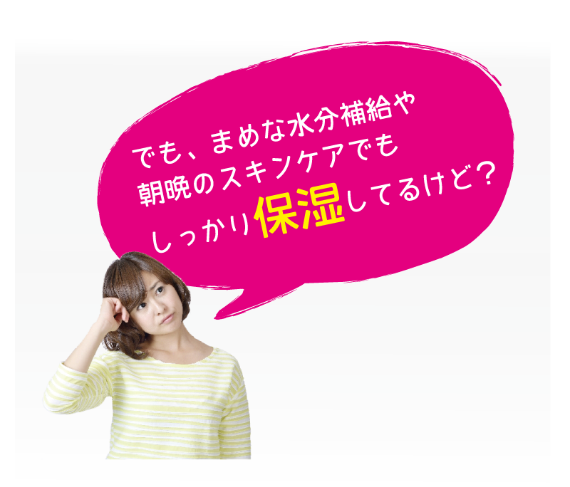 でも、まめな水分補給や朝晩のスキンケアでもしっかり保湿してるけど？